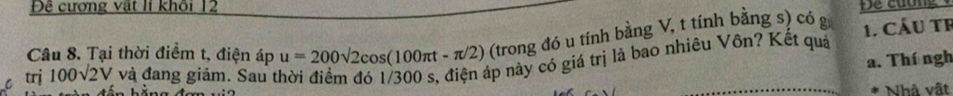Đệ cương vật lí khối 12 Để cuơng 
Câu 8. Tại thời điểm t, điện áp u=200sqrt(2)cos (100π t-π /2) (trong đó u tính bằng V, t tính bằng s) có g 1. Cầu tF 
a. Thí ngh 
6 trj 100sqrt(2)V và đang giảm. Sau t 
náp này có giá trị là bao nhiêu Vôn? Kết quả 

Nhà vật
