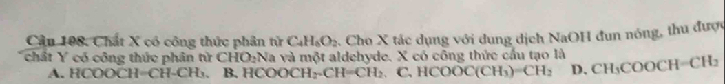 Chất X có công thức phân tử C_4H_6O_2. Cho X tác dụng với dung dịch NaOH đun nóng, thu được
chất Y có công thức phân tử CHO_2N la và một aldehyde. X có công thức cấu tạo là CH_3COOCH=CH_2
A. HCOOCH=CH-CH₃. B. H( NOOCH_2-CH=CH_2 C. HCOOC(CH_3)=CH_2 D.