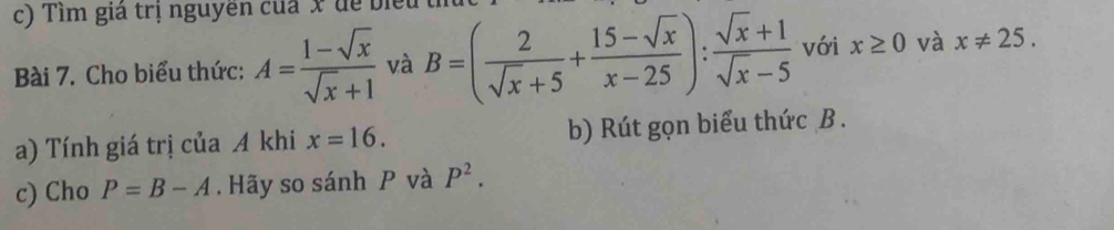 Tim giả trị nguyên của x dể biểu 
Bài 7. Cho biểu thức: A= (1-sqrt(x))/sqrt(x)+1  và B=( 2/sqrt(x)+5 + (15-sqrt(x))/x-25 ): (sqrt(x)+1)/sqrt(x)-5  với x≥ 0 và x!= 25. 
a) Tính giá trị của A khi x=16. b) Rút gọn biểu thức B. 
c) Cho P=B-A. Hãy so sánh P và P^2.