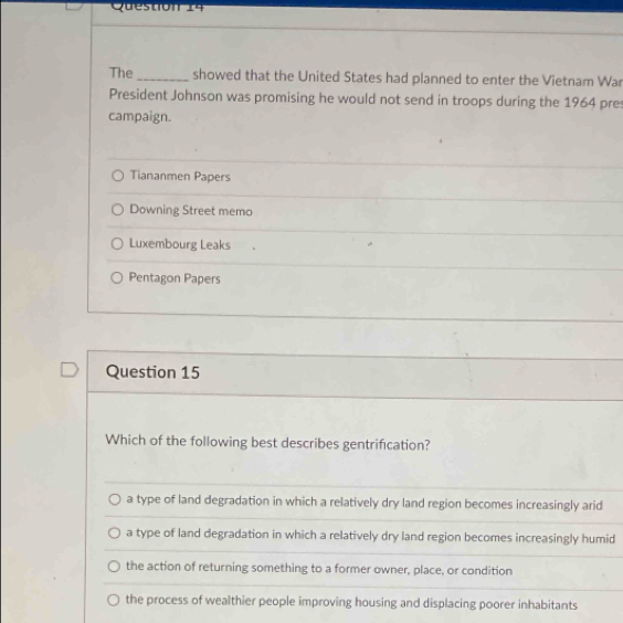 The _showed that the United States had planned to enter the Vietnam War
President Johnson was promising he would not send in troops during the 1964 pre
campaign.
Tiananmen Papers
Downing Street memo
Luxembourg Leaks
Pentagon Papers
Question 15
Which of the following best describes gentrifcation?
a type of land degradation in which a relatively dry land region becomes increasingly arid
a type of land degradation in which a relatively dry land region becomes increasingly humid
the action of returning something to a former owner, place, or condition
the process of wealthier people improving housing and displacing poorer inhabitants