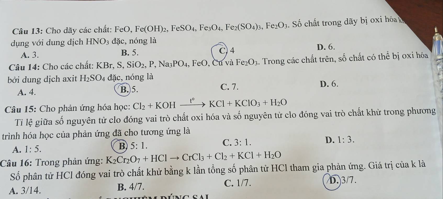 Cho dãy các chất: FeO, Fe(OH)_2 , Fe SO_4, Fe_3O_4, Fe_2(SO_4)_3, Fe_2O_3 Số ch t trong y bị x
dụng với dung dịch HNO_3 đặc, nóng là
A. 3. B. 5. C. 4 D. 6.
Câu 14: Cho các chất: KBr, S, SiO_2, P, Na_3PO_4, FeO, , Cu và Fe_2O_3. Trong các chất trên, số chất có thể bị oxi hóa
bởi dung dịch axit H_2SO_4 đặc, nóng là
A. 4. B.) 5.
C. 7.
D. 6.
Câu 15: Cho phản ứng hóa học: Cl_2+KOHxrightarrow t°KCl+KClO_3+H_2O
Tỉ lệ giữa số nguyên tử clo đóng vai trò chất oxi hóa và số nguyên tử clo đóng vai trò chất khử trong phương
trình hóa học của phản ứng đã cho tương ứng là
A. 1:5. B 5:1. C. 3:1.
D. 1:3. 
Câu 16: Trong phản ứng: K_2Cr_2O_7+HClto CrCl_3+Cl_2+KCl+H_2O
Số phân tử HCl đóng vai trò chất khử bằng k lần tổng số phân tử HCl tham gia phản ứng. Giá trị của k là
C. 1/7.
A. 3/14. B. 4/7. D.) 3/7.
Núng sal