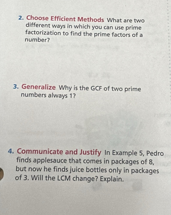 Choose Efficient Methods What are two 
different ways in which you can use prime 
factorization to find the prime factors of a 
number? 
3. Generalize Why is the GCF of two prime 
numbers always 1? 
4. Communicate and Justify In Example 5, Pedro 
finds applesauce that comes in packages of 8, 
but now he finds juice bottles only in packages 
of 3. Will the LCM change? Explain.