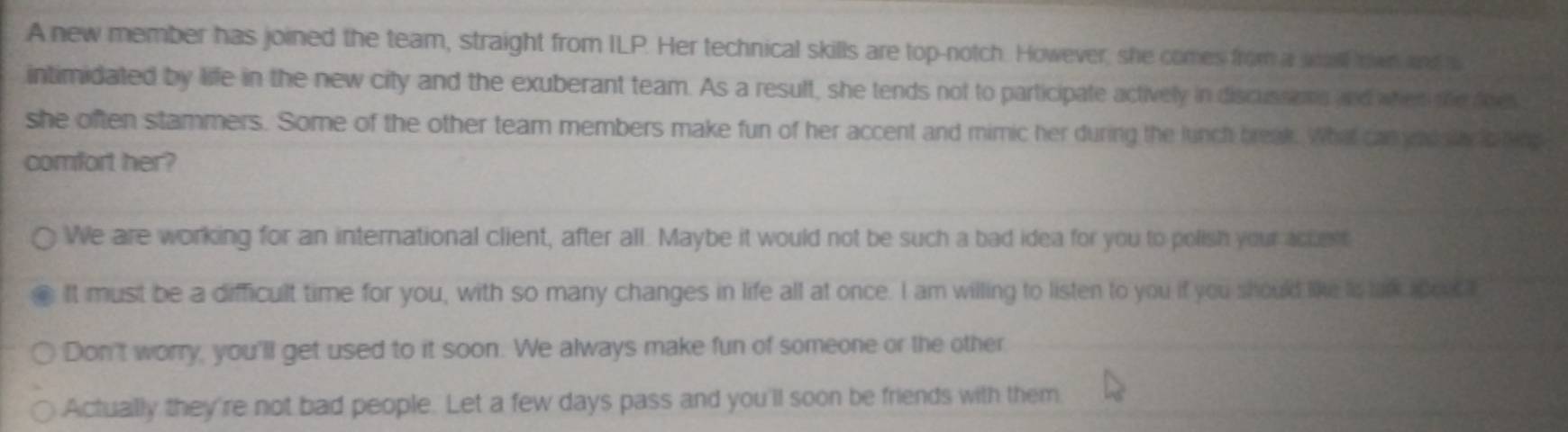 A new member has joined the team, straight from ILP. Her technical skills are top-notch. However, she comes from a wall mn and a 
intimidated by life in the new city and the exuberant team. As a result, she tends not to participate actively in discussoms and when te foes 
she often stammers. Some of the other team members make fun of her accent and mimic her during the lunch break. What can eds ly o ting 
comfort her? 
We are working for an international client, after all. Maybe it would not be such a bad idea for you to polish your acten 
It must be a difficult time for you, with so many changes in life all at once. I am willing to listen to you if you should like is unk apces 
Don't worry, you'll get used to it soon. We always make fun of someone or the other 
Actually they're not bad people. Let a few days pass and you'll soon be friends with them