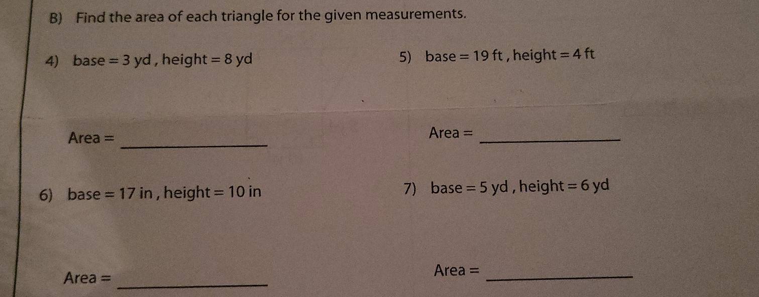 Find the area of each triangle for the given measurements. 
4) base =3yd ,heigh C =8yd 5) base =19ft , height = 4 ft
_ 
Area =
Area=
_ 
7) 6 Se =5yd
6) base =17in , height =10in , heigh C =6yd
Area = _
Area = _