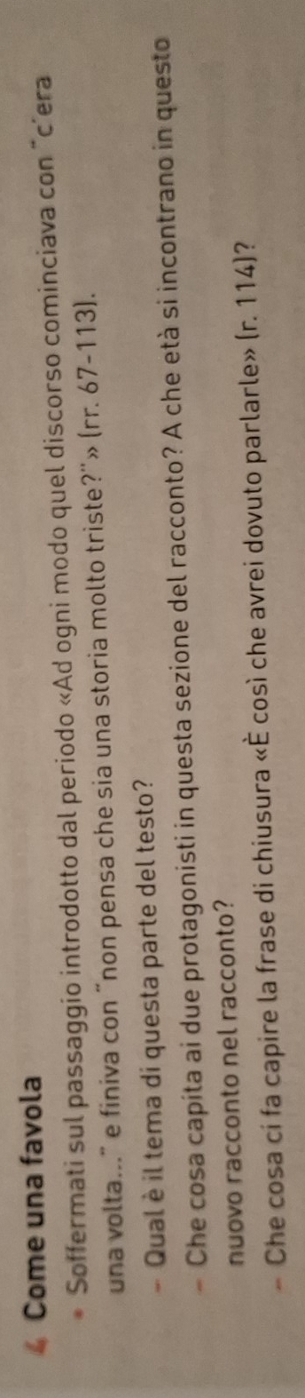 Come una favola 
Soffermati sul passaggio introdotto dal periodo «Ad ogni modo quel discorso cominciava con "c’era 
una volta..." e finiva con “non pensa che sia una storia molto triste?''» (rr. 67-113). 
Qual è il tema di questa parte del testo? 
- Che cosa capita ai due protagonisti in questa sezione del racconto? A che età si incontrano in questo 
nuovo racconto nel racconto? 
- Che cosa ci fa capire la frase di chiusura «È così che avrei dovuto parlarle» (r. 114)?