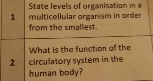 State levels of organisation in a
1 multicellular organism in order 
from the smallest. 
What is the function of the
2 circulatory system in the 
human body?