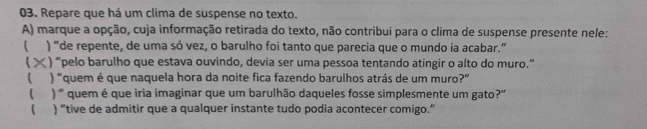 Repare que há um clima de suspense no texto. 
A) marque a opção, cuja informação retirada do texto, não contribui para o clima de suspense presente nele: 
( ) “de repente, de uma só vez, o barulho foi tanto que parecia que o mundo ia acabar.” 
> ) “pelo barulho que estava ouvindo, devia ser uma pessoa tentando atingir o alto do muro.” 
 ) "quem é que naquela hora da noite fica fazendo barulhos atrás de um muro?" 
( ) ' quem é que iria imaginar que um barulhão daqueles fosse simplesmente um gato?' 
 ) “tive de admitir que a qualquer instante tudo podia acontecer comigo.”