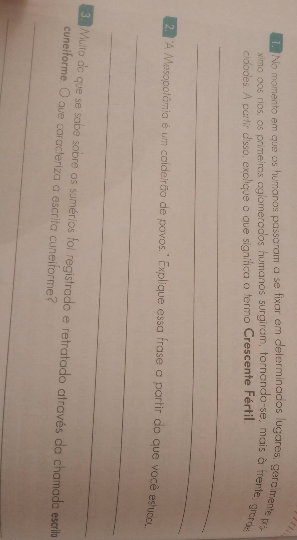 No momento em que os humanos passaram a se fixar em determinados lugares, geralmente pró- 
ximo aos rios, os primeiros aglomerados humanos surgiram, tornando-se, mais à frente, grandes 
cidades. A partir disso, explique o que significa o termo Crescente Fértil. 
_ 
_ 
_ 
2 'A Mesopotâmia é um caldeirão de povos.' Explique essa frase a partir do que você estudou. 
_ 
3. Muito do que se sabe sobre os sumérios foi registrado e retratado através da chamada escrita 
cuneiforme. O que caracteriza a escrita cuneiforme? 
_ 
_