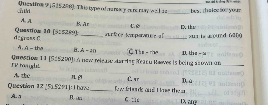 Học đề khảng định mình
Question 9 [515288]: This type of nursery care may well be
child. _best choice for your
A. A B. An
C. Ø D. the
Question 10 [515289]: _surface temperature of
degrees C. _sun is around 6000
A. A - the B. A - an C. The - the D. the - a
Question 11 [515290]: A new release starring Keanu Reeves is being shown on_
TV tonight.
A. the B. Ø C. an
D. a
Question 12 [515291]: I have _few friends and I love them.
A. a B. an C. the D. any