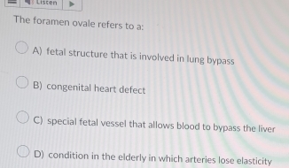 Listen
The foramen ovale refers to a:
A) fetal structure that is involved in lung bypass
B) congenital heart defect
C) special fetal vessel that allows blood to bypass the liver
D) condition in the elderly in which arteries lose elasticity