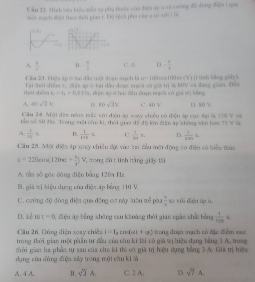 Hình bên biểu diễn sự phụ thuộc của điện áp u và cường độ dòng điện i qua
một mạch điện theo thời gian t. Độ lệch pha của u so với i là
A.  π /2 . B. - π /2  C. 0. D. - π /4 
Câu 23. Điện áp ở hai đầu một đoạn mạch là u=160cos 10 0n tt (V) (t tinh bằng giảy).
Tại thời điểm tị, điện áp ở hai đầu đoạn mạch có giá trị là 80V và đang giám. Đến
thời điểm t_2=t_1+0.015s , điện áp ở hai đầu đoạn mạch có giá trị bằng
A. 40sqrt(3)V. B. 80sqrt(3)V. C. 40 V. D. 80 V.
Câu 24. Một đèn nêon mắc với điện áp xoay chiều có điện áp cực đại là 150 V và
tần số 50 Hz. Trong một chu kì, thời gian để độ lớn điện áp không nhỏ hơn 75 V là
B.
A.  1/75 S.  1/150 s.  1/50 s.  1/200 S.
C.
D.
Câu 25. Một điện áp xoay chiều đặt vào hai đầu một động cơ điện có biểu thức
u=220cos (120π t+ π /3 )V 7 trong đó t tính bằng giây thì
A. tần số góc dòng điện bằng 120π Hz
B. giá trị hiệu dụng của điện áp bằng 110 V.
C. cường độ dòng điện qua động cơ này luôn trễ pha  π /3  so với điện áp u.
D. 1 từ t=0 , điện áp bằng không sau khoảng thời gian ngắn nhất bằng  1/720 S.
Câu 26. Dòng điện xoay chiều i=I_0cos (omega t+varphi _i) trong đoạn mạch có đặc điểm sau:
trong thời gian một phần tư đầu của chu kì thì có giá trị hiệu dụng bằng 1 A, trong
thời gian ba phần tự sau của chu kì thì có giá trị hiệu dụng bằng 3 A. Giá trị hiệu
dụng của dòng điện này trong một chu kì là
A. 4 A. B. sqrt(3)A. C. 2 A. D. sqrt(7)A.