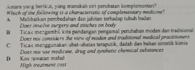 Antara yang berikut, yang manakah ciri perubatan komplementari?
Which of the following is a characteristic of complementary medicine?
A Melibatkan pembedahan dan jahitan terhadap tubuh badan
Does involve surgery and stitches on body
B Ticak mengambü kira pandangan pengamal perubahan moden dan tradisional
Does not considers the view of moden and traditional medical practitioners
CTicak menggunakanı ubat-ubatan teraputik, dadah dan bahan sintetik kimia
Does not use medicine, drug and synthetic chemical substances
D Kos rawatan mahal
High treatment cost