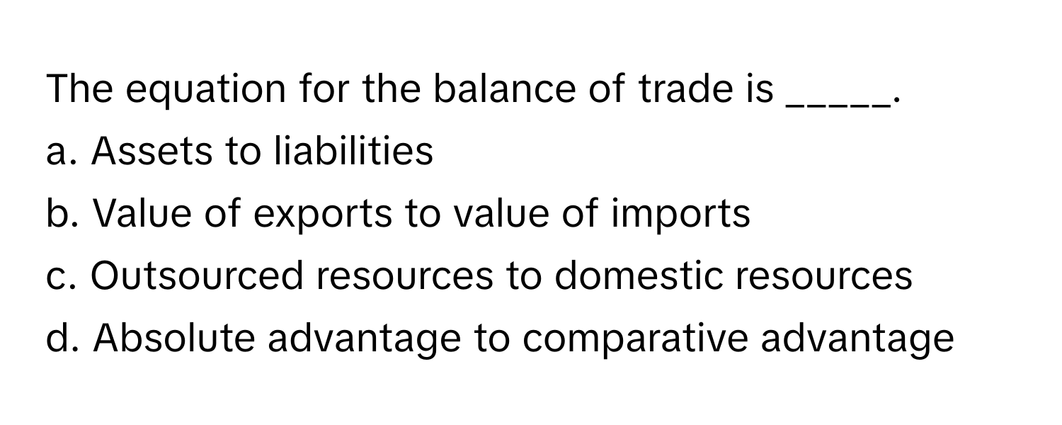 The equation for the balance of trade is _____.

a. Assets to liabilities
b. Value of exports to value of imports
c. Outsourced resources to domestic resources
d. Absolute advantage to comparative advantage