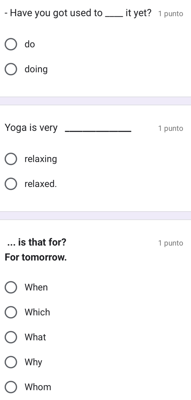 Have you got used to _it yet? 1 punto
do
doing
Yoga is very _1 punto
relaxing
relaxed.
_is that for? 1 punto
For tomorrow.
When
Which
What
Why
Whom