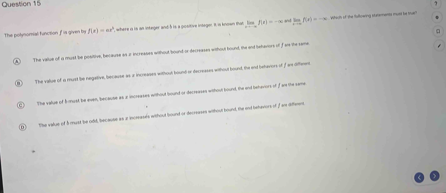 ？
。
The polynomial function fis given by f(x)=ax^b , where a is an integer and b is a positive integer. It is known that limlimits _xto -∈fty f(x)=-∈fty and limlimits _xto ∈fty f(x)=-∈fty. Which of the following statements must be true?
A ) The value of α must be positive, because as x increases without bound or decreases without bound, the end behaviors of f are the same.
-
0 The value of α must be negative, because as ∞ increases without bound or decreases without bound, the end behaviors of fare different.
C) The value of δmust be even, because as ∞ increases without bound or decreases without bound, the end behaviors of f are the same.
D The value of δ must be odd, because as x increases without bound or decreases without bound, the end behaviors of f are different