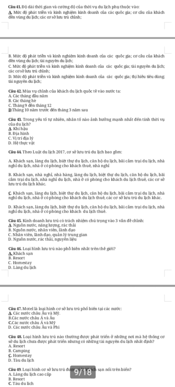 Độ dài thời gian và cường độ của thời vụ du lịch phụ thuộc vào:
A. Mức độ phát triền và kinh nghiệm kinh doanh của các quốc gia; cơ cầu của khách
dên vùng du lịch; các cơ sở lưu trú chỉnh;
B. Mức độ phát triền và kinh nghiệm kinh doanh của các quốc gia; cơ cầu của khách
đên vùng du lịch; tài nguyên du lịch;
C. Mức độ phát triền và kinh nghiệm kinh doanh của các quốc gia; tài nguyên du lịch;
các cơ sở lưu trú chĩnh;
D. Mức độ phát triền và kinh nghiệm kinh doanh của các quốc gia; thị hiêu tiêu dùng:
tài nguyên du lịch;
Câu 42. Mùa vụ chĩnh của khách du lịch quốc tê vào nước ta:
A. Các tháng đầu năm
B. Các tháng hè
C. Tháng 9 đên tháng 12
D.Tháng 10 năm trước đến tháng 3 năm sau
Câu 43. Trong yếu tố tự nhiên, nhân tố nào ảnh hưởng mạnh nhất đến tính thời vụ
của du lịch?
A. Khí hậu
B. Địa hình
C. Vị trí địa lý
D. Hệ thực vật
Câu 44. Theo Luật du lịch 2017, cơ sở lưu trú du lịch bao gồm:
A. Khách sạn, làng du lịch, biệt thự du lịch, căn hộ du lịch, bãi cầm trại du lịch, nhà
nghỉ du lịch, nhà ở có phòng cho khách thuê, nhà nghỉ
B. Khách sạn, nhà nghỉ, nhà hàng, làng du lịch, biệt thự du lịch, căn hộ du lịch, bãi
cắm trại du lịch, nhà nghỉ du lịch, nhà ở có phòng cho khách du lịch thuê, các cơ sở
lưu trú du lịch khác.
C. Khách sạn, làng du lịch, biệt thự du lịch, căn hộ du lịch, bãi cầm trại du lịch, nhà
nghỉ du lịch, nhà ở có phòng cho khách du lịch thuê, các cơ sở lưu trú du lịch khác.
D. Khách sạn, làng du lịch, biệt thự du lịch, căn hộ du lịch, bãi cầm trại du lịch, nhà
nghỉ du lịch, nhà ở có phòng cho khách du lịch thuê.
Câu 45, Kinh doanh lưu trú có trách nhiệm chú trọng vào 3 vần đề chĩnh:
A. Nguồn nước, năng lượng, rác thải
B. Nguồn nước, nhân viên, lãnh đạo
C. Nhân viên, lãnh đạo, quản lý trung gian
D. Nguồn nước, rác thải, nguyễn liệu
Cầu 46. Loại hình lưu trú nào phỗ biên nhất trên thế giới?
A Khách sạn
B. Resort
C. Homestay
D. Làng du lịch
Câu 47. Motel là loại hình cơ sở lưu trú phố biến tại các nước:
A. Các nước châu Âu và Mỹ.
B.Các nước châu Á và Âu
C.Các nước châu Á và Mỹ
D. Các nước châu Âu và Phí
Câu 48. Loại hình lưu trú nào thường được phát triển ở những nơi mà hệ thống cơ
sở du lịch chưa được phát triển nhưng có những tài nguyên du lịch nhất định?
A. Resort
B. Camping
C. Homestay
D. Tàu du lịch
Câu 49. Loại hình cơ sở lưu trủ được
A. Làng du lịch cao cấp 9/18 ch sạn nổi trên biển?
B. Resort
C. Tàu du lịch