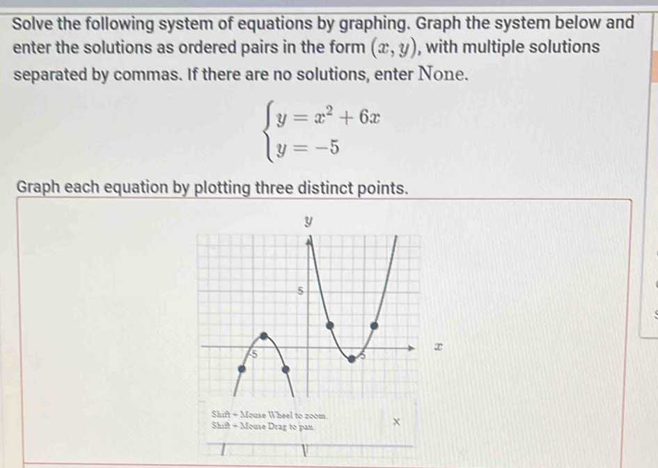 Solve the following system of equations by graphing. Graph the system below and
enter the solutions as ordered pairs in the form (x,y) , with multiple solutions
separated by commas. If there are no solutions, enter None.
beginarrayl y=x^2+6x y=-5endarray.
Graph each equation by plotting three distinct points.
x
Shift + Mouse Wheel to zoom. x
Shift + Mouse Drag to pan.