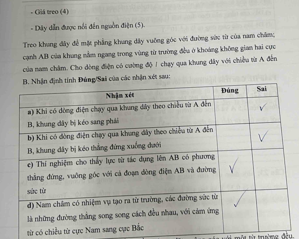 Giá treo (4) 
- Dây dẫn được nối đến nguồn điện (5). 
Treo khung dây đề mặt phẳng khung dây vuông góc với đường sức từ của nam châm; 
cạnh AB của khung nằm ngang trong vùng từ trường đều ở khoảng không gian hai cực 
của nam châm. Cho dòng điện có cường độ / chạy qua khung dây với chiều từ A đến 
Sai của các nhận xét sau: 
từ có chiều từ cực 
với một từ trường đều.