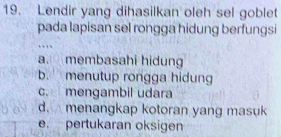 Lendir yang dihasilkan oleh sel goblet
pada lapisan sel rongga hidung berfungsi
..
a. membasahi hidung
b. menutup rongga hidung
c. mengambil udara
d. menangkap kotoran yang masuk
e. pertukaran oksigen