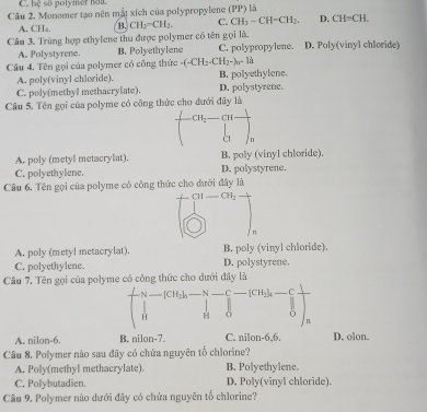 bệ số polymer nou.
Câu 2. Monomer tạo nên mắt xích của polypropylene (PP) là
A. CH₆. B. CH_2=CH_2. C. CH_3-CH=CH_2. D. CH=CH. 
Câu 3. Trùng hợp ethylene thu được polymer có tên gọi là. D. Poly(vinyl chloride)
A. Polystyrene. B. Polyethylene C. polypropylene.
Câu 4. Tên gọi của polymer có công thức - (-CH_2-CH_2-)_n-li
A. poly(vinyl chloride). B. polyethylene.
C. poly(methyl methacrylate). D. polystyrene.
Câu 5. Tên gọi của polyme có công thức cho dưới đây là
CH_2
A. poly (metyl metacrylat). B. poly (vinyl chloride)
C. polyethylene. D. polystyrene.
Câu 6. Tên gọi của polyme có công thức cho dưới đây là
CH CH_2
n
A. poly (metyl metacrylat). B. poly (vinyl chloride).
C. polyethylene. D. polystyrene,
Câu 7. Tên gọi của polyme có công thức cho dưới đây là
N CH N C [CH_2]_4.
H H 
n
A. nilon-6. B. nilon-7. C. nilon-6,6. D. olon.
Câu 8. Polymer nào sau đây có chứa nguyên tổ chlorine?
A. Poly(methyl methacrylate). B. Polyethylene.
C. Polybutadien. D. Poly(vinyl chloride).
Câu 9. Polymer nào dưới đây có chứa nguyên tổ chlorine?