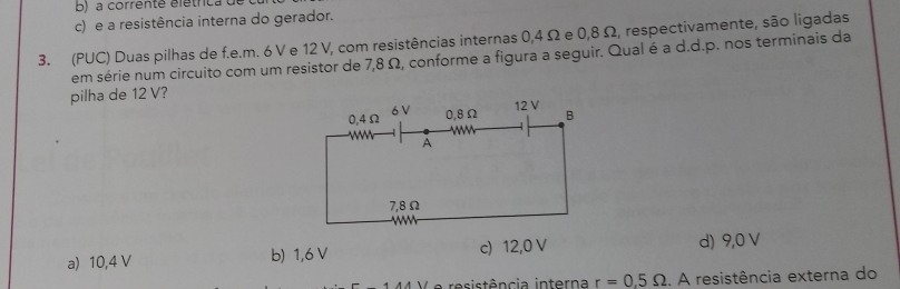 a corrente élétrica à
c) e a resistência interna do gerador.
3. (PUC) Duas pilhas de f.e.m. 6 V e 12 V, com resistências internas 0,4 Ω e 0,8 Ω, respectivamente, são ligadas
em série num circuito com um resistor de 7,8 Ω, conforme a figura a seguir. Qual é a d.d.p. nos terminais da
pilha de 12 V?
a) 10,4 V b) 1,6 V c) 12,0 V
d) 9,0 V
e esistência interna r=0.5Omega.. A resistência externa do