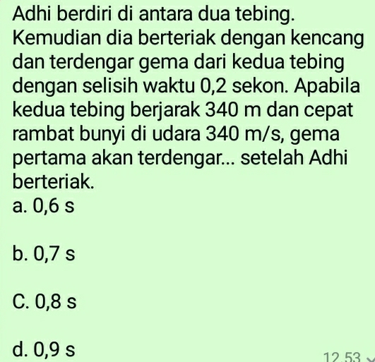 Adhi berdiri di antara dua tebing.
Kemudian dia berteriak dengan kencang
dan terdengar gema dari kedua tebing
dengan selisih waktu 0,2 sekon. Apabila
kedua tebing berjarak 340 m dan cepat
rambat bunyi di udara 340 m/s, gema
pertama akan terdengar... setelah Adhi
berteriak.
a. 0,6 s
b. 0,7 s
C. 0,8 s
d. 0,9 s 12 53