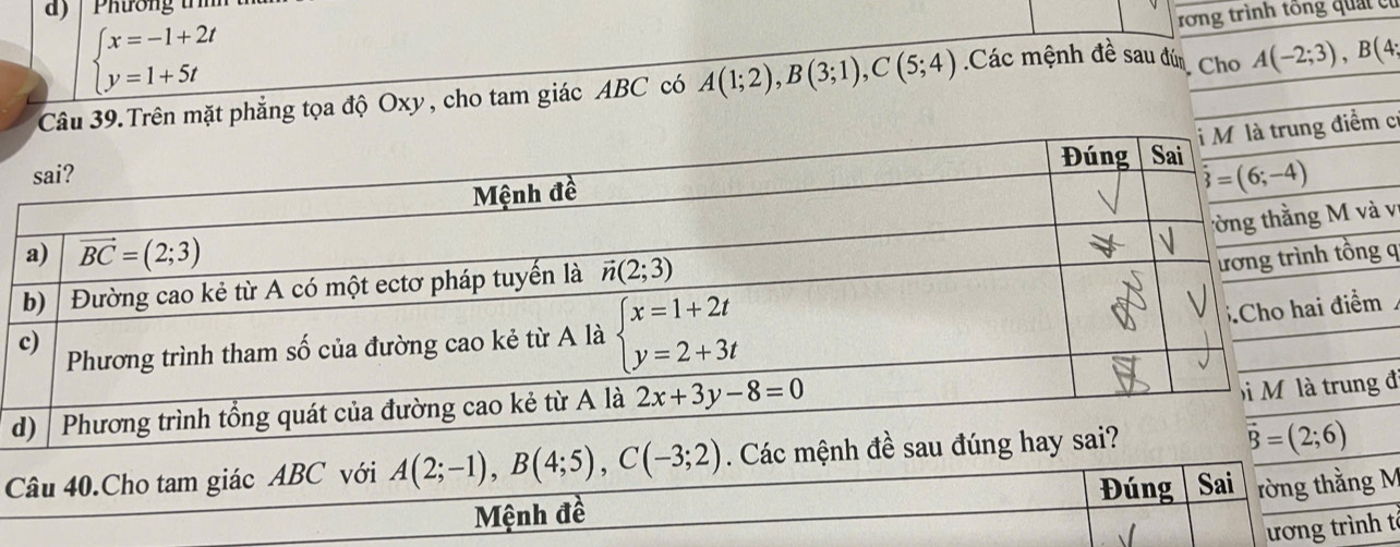 ) | Phương trìn
beginarrayl x=-1+2t y=1+5tendarray.
rong trình tổng quảt có
Cho
9.Trên mặt phẳng tọa độ Oxy, cho tam giác ABC có A(1;2),B(3;1),C(5;4).Các mệnh đề sau đún A(-2;3),B(4;
cí
vị
q
đi
Câu 40.Cho tam giác ABC với A(2;-1),B(4;5),C(-3;2). Các mệnh đề sau đúng hay sai?
vector B=(2;6)
Đúng Sai rờng thằng M
Mệnh đề
ương trình tế