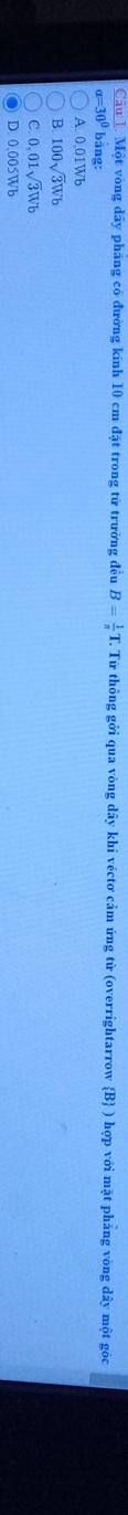 Một vòng dây pháng có đường kính 10 cm đặt trong từ trường đều B= 1/π   T. Từ thông gởi qua vòng dây khi véctơ cảm ứng từ (overrightarrow B ) hợp với mặt phẳng vòng dây một gốc
a=30° bảng:
A. 0,01Wb
B. 100sqrt(3)Wb
C. 0,01sqrt(3)Wb
D. 0,005Wb