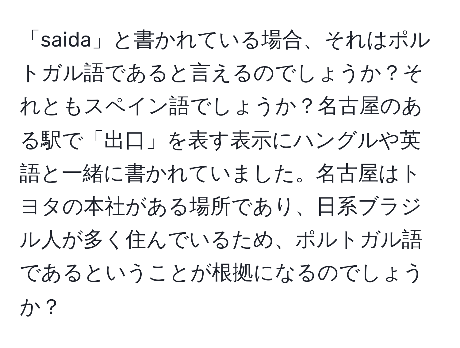 「saida」と書かれている場合、それはポルトガル語であると言えるのでしょうか？それともスペイン語でしょうか？名古屋のある駅で「出口」を表す表示にハングルや英語と一緒に書かれていました。名古屋はトヨタの本社がある場所であり、日系ブラジル人が多く住んでいるため、ポルトガル語であるということが根拠になるのでしょうか？