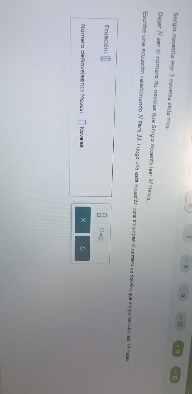 7
8 9 10 ∠ 11 12 
Sergio necesita leer 5 novelas cada mes. 
Dejar N ser el número de novelas que Sergio necesita leer M Meses. 
Escribe una ecuación relacionando N Para M. Luego usa esta ecuación para encontrar el número de novelas que Sergio necesita leer 19 Meses. 
Ecuación: □ =□
 □ /□   
Número deNovelaæn19 Meses: Novelas 5
