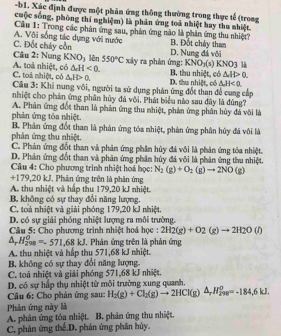 b1. Xác định được một phản ứng thông thường trong thực tế (trong
cuộc sống, phòng thí nghiệm) là phản ứng toả nhiệt hay thu nhiệt.
Câu 1: Trong các phản ứng sau, phản ứng nào là phản ứng thu nhiệt?
A. Vôi sống tác dụng với nước B. Đốt cháy than
C. Đốt cháy a cwidehat On D. Nung đá vôi
Câu 2: Nung KNO_3 lên 550°C xảy ra phản ứng: KNO_3(s) NO3 là
A. toả nhiệt, có △ _rH<0. B. thu nhiệt, có △ _rH>0.
C. toả nhiệt, có △ _rH>0. D. thu nhiệt, có △ _rH<0.
Câu 3: Khi nung vôi, người ta sử dụng phản ứng đốt than đề cung cấp
nhiệt cho phản ứng phân hủy đá vôi. Phát biểu nào sau đây là đúng?
A. Phản ứng đốt than là phản ứng thu nhiệt, phản ứng phân hủy đá vôi là
phản ứng tỏa nhiệt.
B. Phản ứng đốt than là phản ứng tỏa nhiệt, phản ứng phân hủy đá vôi là
phản ứng thu nhiệt.
C. Phản ứng đốt than và phản ứng phân hủy đá vôi là phản ứng tỏa nhiệt.
D. Phản ứng đốt than và phản ứng phân hủy đá vôi là phản ứng thu nhiệt.
Câu 4: Cho phương trình nhiệt hoá học: N_2(g)+O_2(g)to 2NO(g)
+179,20 kJ. Phản ứng trên là phản ứng
A. thu nhiệt và hấp thu 179,20 kJ nhiệt.
B. không có sự thay đổi năng lượng.
C. toả nhiệt và giải phóng 179,20 kJ nhiệt.
D. có sự giải phóng nhiệt lượng ra môi trường.
Câu 5: Cho phương trình nhiệt hoá học : 2H2(g)+O2(g)to 2H2O(l)
△ _rH_(298)^0=-571,68kJ. Phản ứng trên là phản ứng
A. thu nhiệt và hấp thu 571,68 kJ nhiệt.
B. không có sự thay đổi năng lượng.
C. toả nhiệt và giải phóng 571,68 kJ nhiệt.
D. có sự hấp thụ nhiệt từ môi trường xung quanh.
Câu 6: Cho phản ứng sau: H_2(g)+Cl_2(g)to 2HCl(g)△ _r H_(298)^0=-184,6kJ.
Phản ứng này là
A. phản ứng tỏa nhiệt. B. phản ứng thu nhiệt.
C. phản ứng thế.D. phản ứng phân hủy.