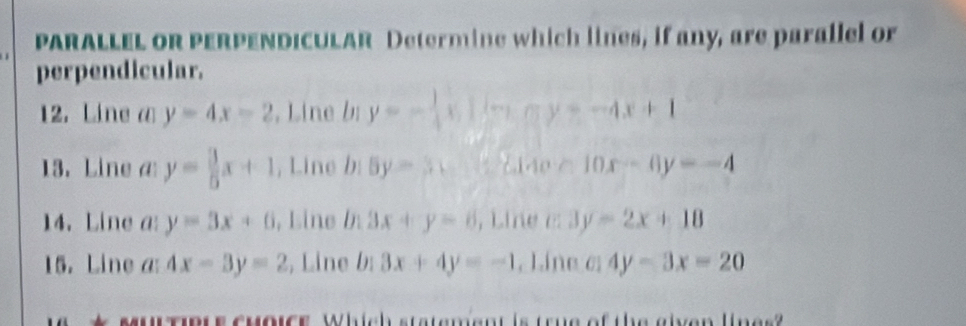 PARALLEL OR PERPENDICULAR Determine which lines, if any, are parallel or 
perpendicular. 
12. Line a y=4x-2 , Line bị y=- 1/4 x|(-x-(-y=-4x+1 
13. Line a y= 3/5 x+1 , Line b:5y=3,... L140.riderline- 10x-6y=-4
14. Line a y=3x+6 , Line b 3x+y=6 , Line a 3y=2x+18
15. Line a: 4x-3y=2 , Line b: 3x+4y=-1. Líne c 4y-3x=20