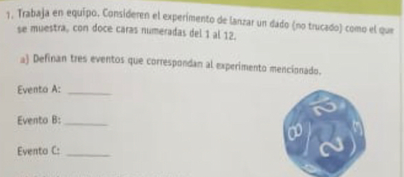 Trabaja en equipo. Consideren el experimento de lanzar un dado (no trucado) como el que 
se muestra, con doce caras numeradas del 1 al 12. 
a) Definan tres eventos que correspondan al experimento mencionado. 
Eventa A:_ 
Evento B:_ 
Evento C:_