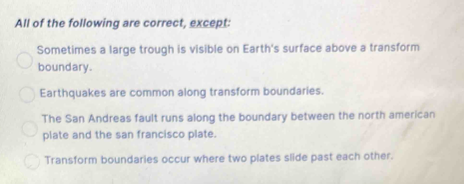 All of the following are correct, except:
Sometimes a large trough is visible on Earth's surface above a transform
boundary.
Earthquakes are common along transform boundaries.
The San Andreas fault runs along the boundary between the north american
plate and the san francisco plate.
Transform boundaries occur where two plates slide past each other.