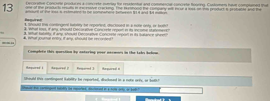 Decorative Concrete produces a concrete overlay for residential and commercial concrete flooring. Customers have complained that 
one of the products resuits in excessive cracking. The likelihood the company will incur a loss on this product is probable and the
13 amount of the loss is estimated to be somewhere between $1.4 and $4 million. 
Required: 
1. Should this contingent liability be reported, disclosed in a note only, or both? 
2. What loss, if any, should Decorative Concrete report in its income statement? 
es 3. What liability, if any, should Decorative Concrete report in its balance sheet? 
4. What journal entry, if any, should be recorded? 
00:06.2a 
Complete this question by entering your answers in the tabs below. 
Required 1 Required 2 Required 3 Required 4 
Should this contingent liability be reported, disclosed in a note only, or both? 
Should this contingent liability be reported, disclosed in a note only, or both? 
Reuirnd 1 Reauired 2