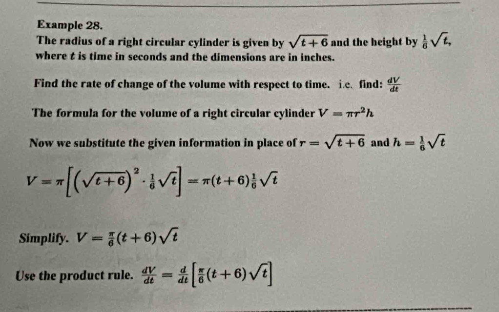 Example 28. 
The radius of a right circular cylinder is given by sqrt(t+6) and the height by  1/6 sqrt(t), 
where t is time in seconds and the dimensions are in inches. 
Find the rate of change of the volume with respect to time. i.c、 find:  dV/dt 
The formula for the volume of a right circular cylinder V=π r^2h
Now we substitute the given information in place of r=sqrt(t+6) and h= 1/6 sqrt(t)
V=π [(sqrt(t+6))^2·  1/6 sqrt(t)]=π (t+6) 1/6 sqrt(t)
Simplify. V= π /6 (t+6)sqrt(t)
Use the product rule.  dV/dt = d/dt [ π /6 (t+6)sqrt(t)]