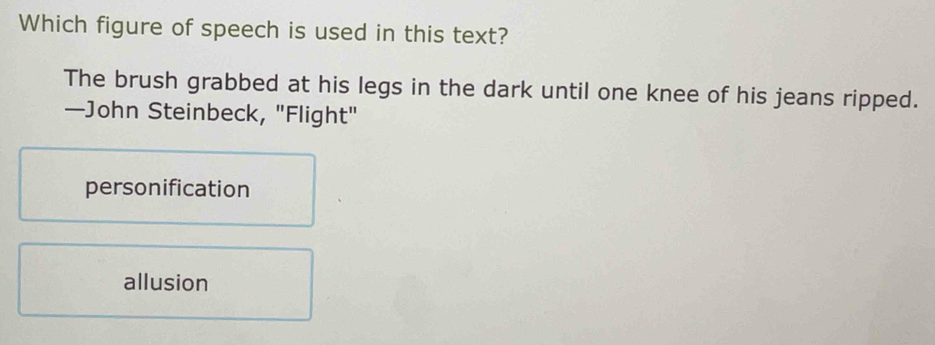 Which figure of speech is used in this text?
The brush grabbed at his legs in the dark until one knee of his jeans ripped.
—John Steinbeck, "Flight"
personification
allusion