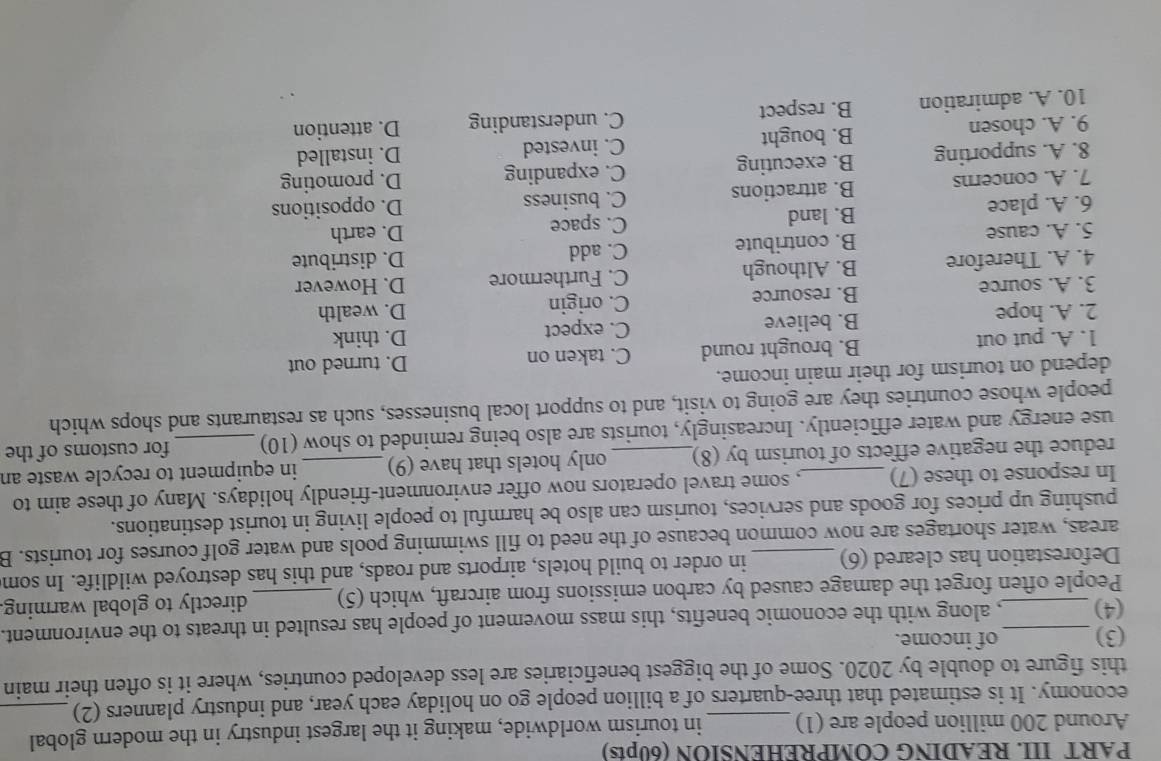 PART III. READING COMPREHENSION (60pts)
Around 200 million people are (1)_ in tourism worldwide, making it the largest industry in the modern global
economy. It is estimated that three-quarters of a billion people go on holiday each year, and industry planners (2)_
this figure to double by 2020. Some of the biggest beneficiaries are less developed countries, where it is often their main
(3) _of income.
(4) _, along with the economic benefits, this mass movement of people has resulted in threats to the environment.
People often forget the damage caused by carbon emissions from aircraft, which (5)_ directly to global warming
Deforestation has cleared (6)_ in order to build hotels, airports and roads, and this has destroyed wildlife. In som
areas, water shortages are now common because of the need to fill swimming pools and water golf courses for tourists. B
pushing up prices for goods and services, tourism can also be harmful to people living in tourist destinations.
In response to these (7) _, some travel operators now offer environment-friendly holidays. Many of these aim to
reduce the negative effects of tourism by (8)_ only hotels that have (9) _in equipment to recycle waste an
use energy and water efficiently. Increasingly, tourists are also being reminded to show (10) for customs of the
people whose countries they are going to visit, and to support local businesses, such as restaurants and shops which
depend on tourism for their main income.
1. A. put out B. brought round C. taken on D. think D. turned out
2. A. hope B. believe
C. expect
C. origin
3. A. source B. resource D. wealth
4. A. Therefore B. Although C. Furthermore D. However
5. A. cause B. contribute C. add
D. distribute
6. A. place B. land
C. space D. earth
7. A. concerns B. attractions C. business D. oppositions
C. expanding
8. A. supporting B. executing D. promoting
C. invested D. installed
9. A. chosen B. bought
C. understanding
10. A. admiration B. respect D. attention