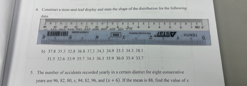 Construct a stem-and-leaf display and state the shape of the distribution for the following 
b) 37.8 35.3 32.8 36.8 37.2 34.3 34.9 33.3 34.3 38.1
31.5 32.6 33.9 35.7 34.3 36.3 35.9 36.0 35.4 33.7
5. The number of accidents recorded yearly in a certain district for eight consecutive
years are 96, 82, 80, x, 94, 82, 96, and (x+6). If the mean is 88, find the value of x