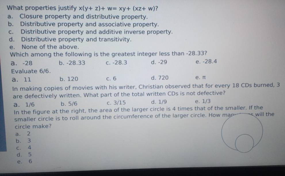 What properties justify x(y+z)+w=xy+(xz+w) ?
a. Closure property and distributive property.
b. Distributive property and associative property.
c. Distributive property and additive inverse property.
d. Distributive property and transitivity.
e. None of the above.
Which among the following is the greatest integer less than -28.33?
a. -28 b. -28.33 c. -28.3 d. -29 e. -28.4
Evaluate 6/6.
a. 11 b. 120 c. 6 d. 720 e. π
In making copies of movies with his writer, Christian observed that for every 18 CDs burned, 3
are defectively written. What part of the total written CDs is not defective?
a. 1/6 b. 5/6 c. 3/15 d. 1/9 e. 1/3
In the figure at the right, the area of the larger circle is 4 times that of the smaller. If the
smaller circle is to roll around the circumference of the larger circle. How man s will the
circle make?
a. 2
b. 3
c. 4
d. 5
e. 6