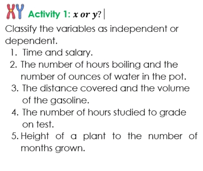 XY Activity 1: x or y?| 
Classify the variables as independent or 
dependent. 
1. Time and salary. 
2. The number of hours boiling and the 
number of ounces of water in the pot. 
3. The distance covered and the volume 
of the gasoline. 
4. The number of hours studied to grade 
on test. 
5. Height of a plant to the number of 
months grown.