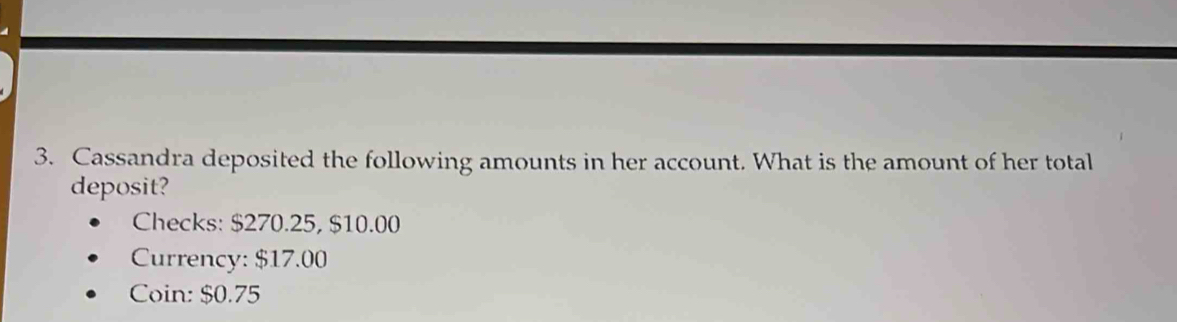 Cassandra deposited the following amounts in her account. What is the amount of her total 
deposit? 
Checks: $270.25, $10.00
Currency: $17.00
Coin: $0.75