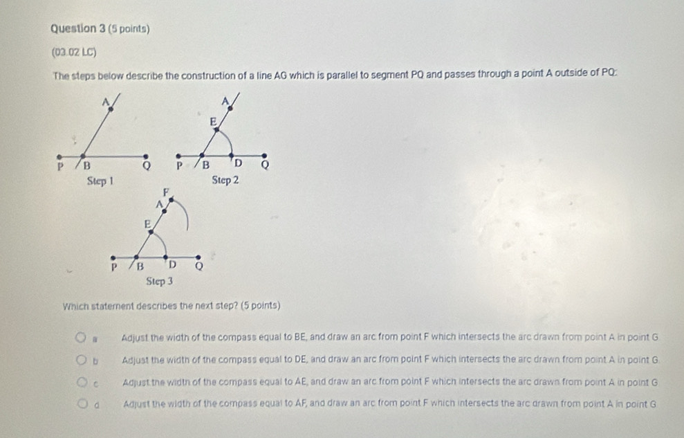 (03.02 LC)
The steps below describe the construction of a line AG which is parallel to segment PQ and passes through a point A outside of PQ :
A
E
P B D Q
Step 3
Which staternent describes the next step? (5 points)
a Adjust the width of the compass equal to BE, and draw an arc from point F which intersects the arc drawn from point A in point G
b Adjust the width of the compass equal to DE, and draw an arc from point F which intersects the arc drawn from point A in point G
c Adjust the width of the compass equal to AE, and draw an arc from point F which intersects the arc drawn from point A in point G
d Adjust the width of the compass equal to AF, and draw an arc from point F which intersects the arc drawn from point A in point G