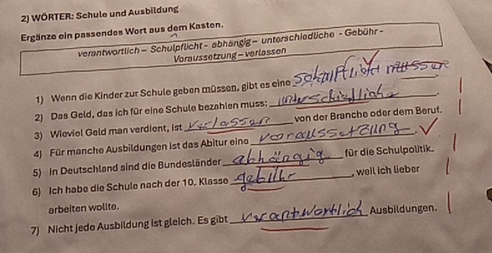 WÖRTER: Schule und Ausbildung 
Ergänze ein passendes Wort aus dem Kasten. 
verantwortlich — Schulpflicht - abhängig— unterschiedliche - Gebühr- 
Voraussetzung - verlassen 
1) Wenn die Kinder zur Schule geben müssen, gibt es eine u a n o 
2) Das Geld, das ich für eine Schule bezahlen muss;_ . 
3) Wieviel Geld man verdient, ist __von der Branche oder dem Beruf. 
4) Für manche Ausbildungen ist das Abitur eine 
5) In Deutschland sind die Bundesländer_ für die Schulpolitik. 
6) Ich habe die Schule nach der 10. Klasse_ _, weil ich lieber 
C 
arbeiten wolite. 
7) Nicht jedo Ausbildung ist gleich. Es gibt_ _Ausbildungen.