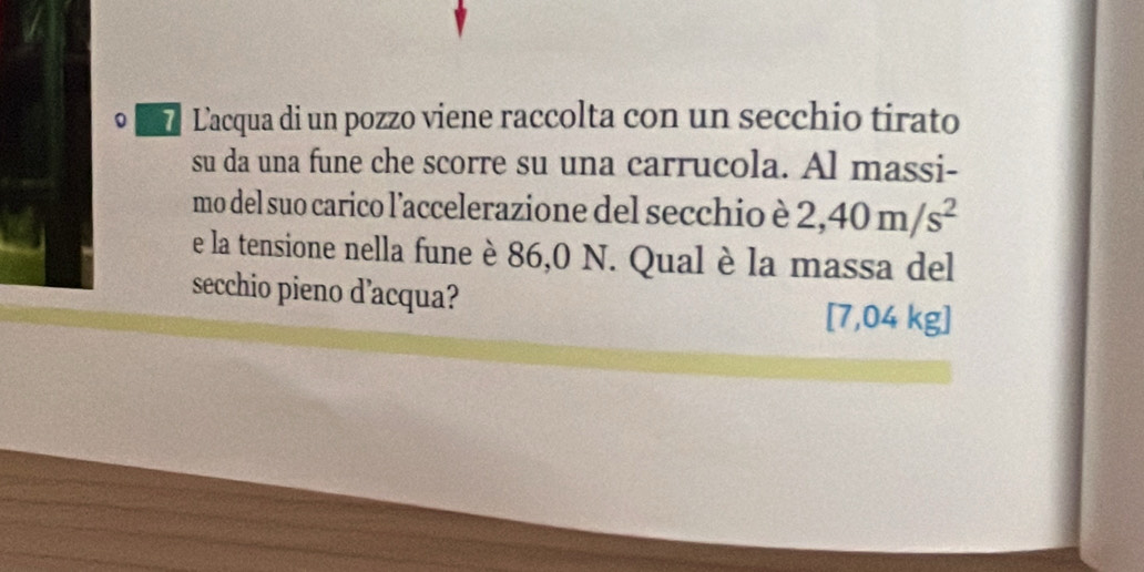 Lacqua di un pozzo viene raccolta con un secchio tirato 
su da una fune che scorre su una carrucola. Al massi- 
mo del suo carico l'accelerazione del secchio è 2,40m/s^2
e la tensione nella fune è 86,0 N. Qual è la massa del 
secchio pieno d’acqua?
[7,04 kg ]