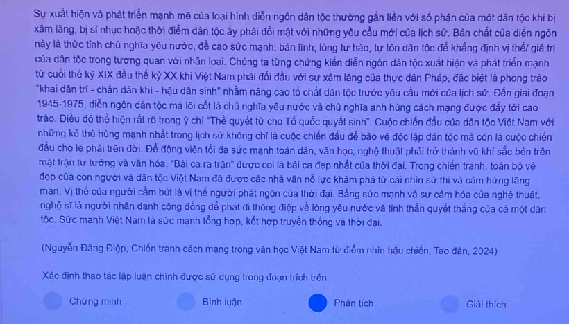 Sự xuất hiện và phát triển mạnh mẽ của loại hình diễn ngôn dân tộc thường gắn liền với số phận của một dân tộc khi bị
xâm lăng, bị sĩ nhục hoặc thời điểm dân tộc ấy phải đổi mặt với những yêu cầu mới của lịch sử. Bản chất của diễn ngôn
này là thức tỉnh chủ nghĩa yêu nước, đề cao sức mạnh, bản lĩnh, lòng tự hào, tự tôn dân tộc để khẳng định vị thế/ giá trị
của dân tộc trong tương quan với nhân loại. Chúng ta từng chứng kiến diễn ngôn dân tộc xuất hiện và phát triển mạnh
từ cuối thế kỷ XIX đầu thế kỷ XX khi Việt Nam phải đối đầu với sự xâm lăng của thực dân Pháp, đặc biệt là phong trào
"khai dân trí - chấn dân khí - hậu dân sinh" nhằm nâng cao tố chất dân tộc trước yêu cầu mới của lịch sử. Đến giai đoạn
1945-1975, diễn ngôn dân tộc mà lõi cốt là chủ nghĩa yêu nước và chủ nghĩa anh hùng cách mạng được đầy tới cao
trào. Điều đỏ thể hiện rất rõ trong ý chí "Thề quyết từ cho Tổ quốc quyết sinh". Cuộc chiến đấu của dân tộc Việt Nam với
những kẻ thù hùng mạnh nhất trong lịch sử không chỉ là cuộc chiến đấu để bảo vệ độc lập dân tộc mà còn là cuộc chiến
đầu cho lẽ phải trên đời. Để động viên tối đa sức mạnh toàn dân, văn học, nghệ thuật phải trở thành vũ khí sắc bén trên
mặt trận tư tưởng và văn hóa. "Bài ca ra trận" được coi là bài ca đẹp nhất của thời đại. Trong chiến tranh, toàn bộ vẻ
đẹp của con người và dân tộc Việt Nam đã được các nhà văn nỗ lực khám phá từ cái nhìn sử thi và cảm hứng lãng
mạn. Vị thể của người cầm bút là vị thể người phát ngôn của thời đại. Bằng sức mạnh và sự cảm hóa của nghệ thuật,
nghệ sĩ là người nhân danh cộng đồng để phát đi thông điệp về lòng yêu nước và tinh thần quyết thắng của cả một dân
tộc. Sức mạnh Việt Nam là sức mạnh tổng hợp, kết hợp truyền thống và thời đại.
(Nguyễn Đăng Điệp, Chiến tranh cách mạng trong văn học Việt Nam từ điểm nhìn hậu chiến, Tao đàn, 2024)
Xác định thao tác lập luận chính được sử dụng trong đoạn trích trên.
Chứng minh Bình luận Phân tích Giải thích