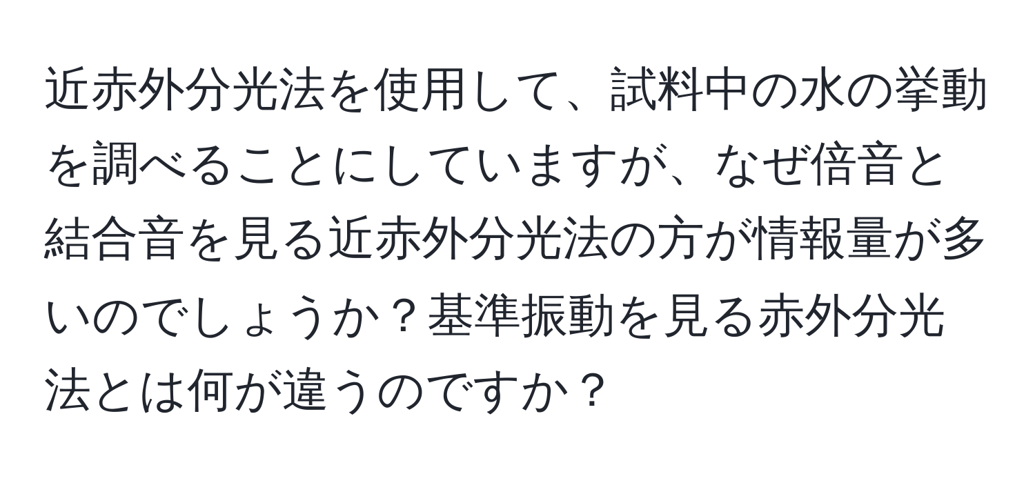 近赤外分光法を使用して、試料中の水の挙動を調べることにしていますが、なぜ倍音と結合音を見る近赤外分光法の方が情報量が多いのでしょうか？基準振動を見る赤外分光法とは何が違うのですか？