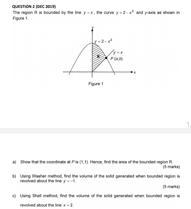 (DEC 2019)
The region R is bounded by the line y=x , the curve y=2-x^2 and y-axis as shown in
Figure 1.
Figure 1
1
a) Show that the coordinate at P is (1,1). Hence, find the area of the bounded region R.
(5 marks)
b) Using Washer method, find the volume of the solid generated when bounded region is
revolved about the line y=-1.
(5 marks)
c) Using Shell method, find the volume of the solid generated when bounded region is
revolved about the line x=2.