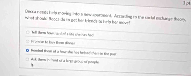 Becca needs help moving into a new apartment. According to the social exchange theory,
what should Becca do to get her friends to help her move?
Tell them how hard of a life she has had
Promise to buy them dinner
Remind them of a how she has helped them in the past
Ask them in front of a large group of people