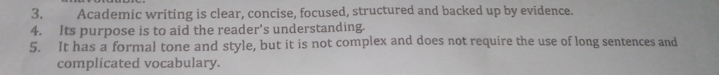 Academic writing is clear, concise, focused, structured and backed up by evidence. 
4. Its purpose is to aid the reader's understanding. 
5. It has a formal tone and style, but it is not complex and does not require the use of long sentences and 
complicated vocabulary.